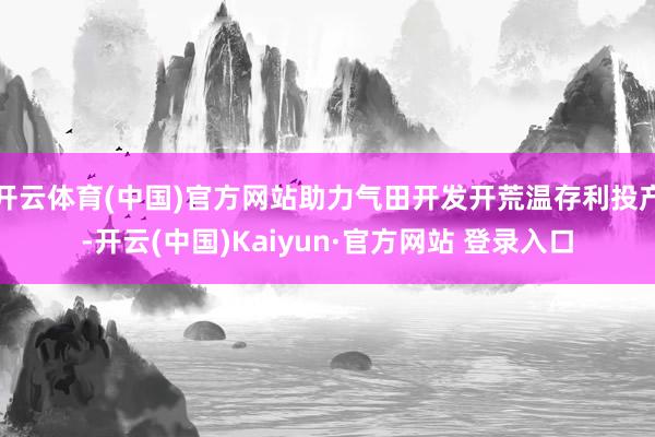 开云体育(中国)官方网站助力气田开发开荒温存利投产-开云(中国)Kaiyun·官方网站 登录入口