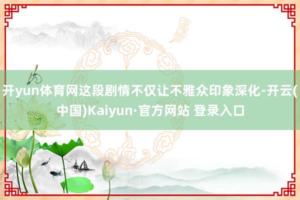 开yun体育网这段剧情不仅让不雅众印象深化-开云(中国)Kaiyun·官方网站 登录入口