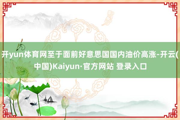 开yun体育网至于面前好意思国国内油价高涨-开云(中国)Kaiyun·官方网站 登录入口