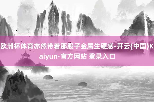 欧洲杯体育亦然带着那股子金属生硬感-开云(中国)Kaiyun·官方网站 登录入口