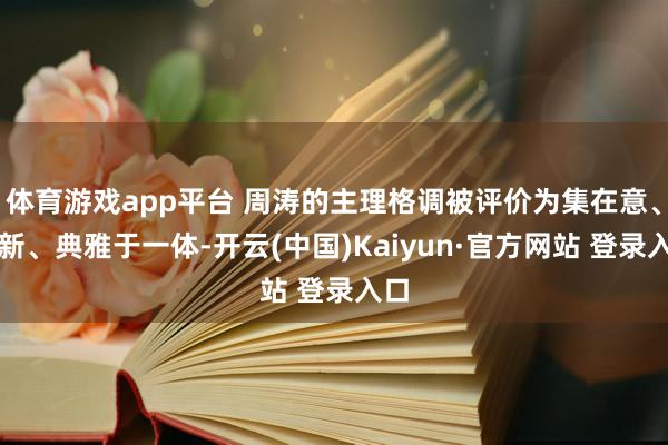 体育游戏app平台 周涛的主理格调被评价为集在意、清新、典雅于一体-开云(中国)Kaiyun·官方网站 登录入口