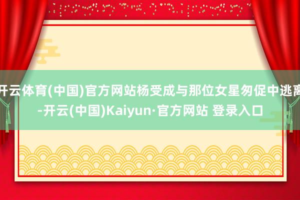 开云体育(中国)官方网站杨受成与那位女星匆促中逃离-开云(中国)Kaiyun·官方网站 登录入口