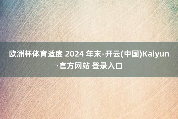 欧洲杯体育适度 2024 年末-开云(中国)Kaiyun·官方网站 登录入口