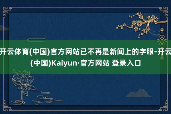开云体育(中国)官方网站已不再是新闻上的字眼-开云(中国)Kaiyun·官方网站 登录入口