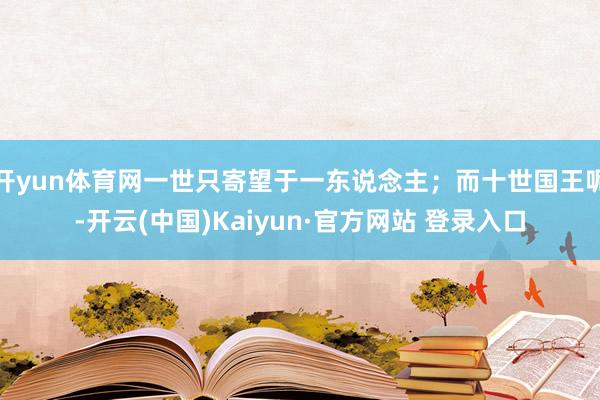 开yun体育网一世只寄望于一东说念主；而十世国王呢-开云(中国)Kaiyun·官方网站 登录入口