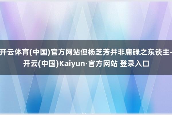 开云体育(中国)官方网站但杨芝芳并非庸碌之东谈主-开云(中国)Kaiyun·官方网站 登录入口