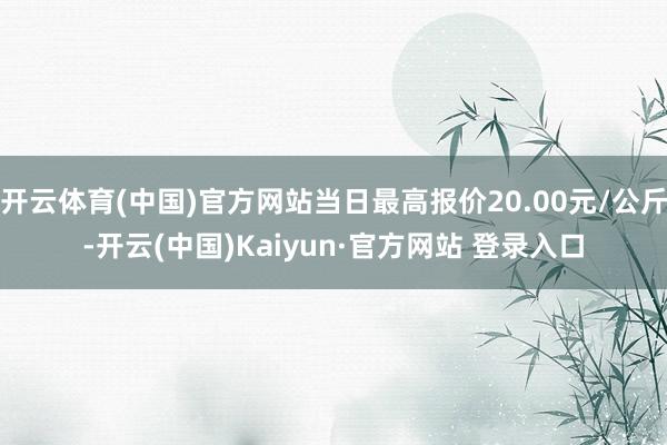 开云体育(中国)官方网站当日最高报价20.00元/公斤-开云(中国)Kaiyun·官方网站 登录入口