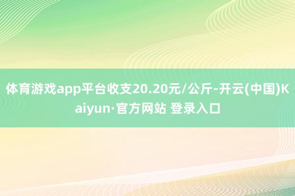 体育游戏app平台收支20.20元/公斤-开云(中国)Kaiyun·官方网站 登录入口