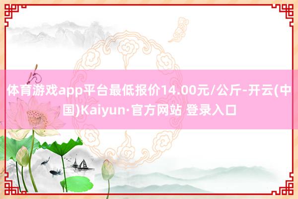 体育游戏app平台最低报价14.00元/公斤-开云(中国)Kaiyun·官方网站 登录入口