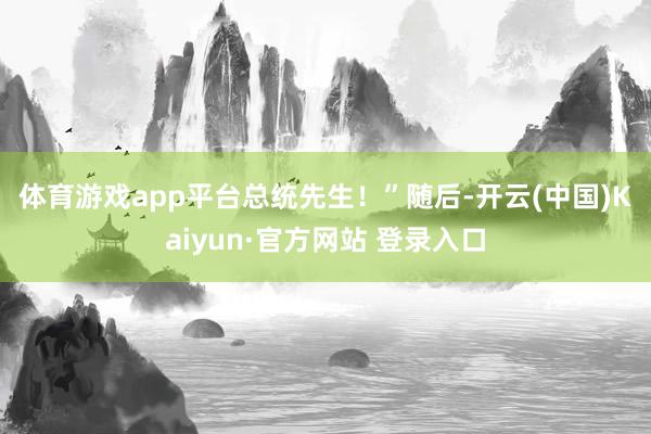 体育游戏app平台总统先生！”　　随后-开云(中国)Kaiyun·官方网站 登录入口