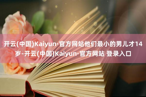 开云(中国)Kaiyun·官方网站他们最小的男儿才14岁-开云(中国)Kaiyun·官方网站 登录入口