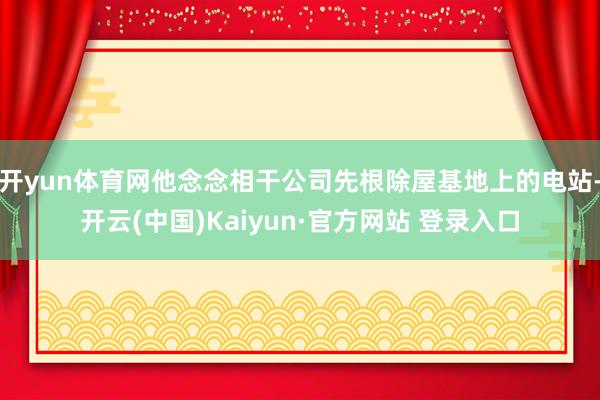 开yun体育网他念念相干公司先根除屋基地上的电站-开云(中国)Kaiyun·官方网站 登录入口