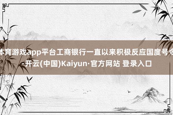 体育游戏app平台工商银行一直以来积极反应国度号令-开云(中国)Kaiyun·官方网站 登录入口