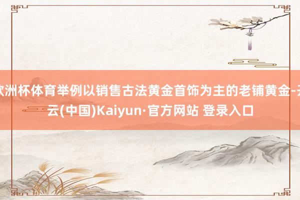 欧洲杯体育举例以销售古法黄金首饰为主的老铺黄金-开云(中国)Kaiyun·官方网站 登录入口