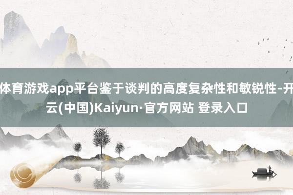 体育游戏app平台鉴于谈判的高度复杂性和敏锐性-开云(中国)Kaiyun·官方网站 登录入口