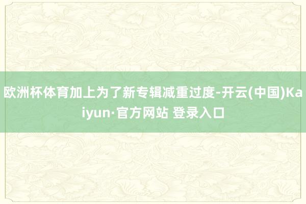 欧洲杯体育加上为了新专辑减重过度-开云(中国)Kaiyun·官方网站 登录入口