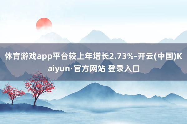 体育游戏app平台较上年增长2.73%-开云(中国)Kaiyun·官方网站 登录入口