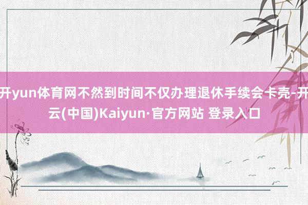 开yun体育网不然到时间不仅办理退休手续会卡壳-开云(中国)Kaiyun·官方网站 登录入口