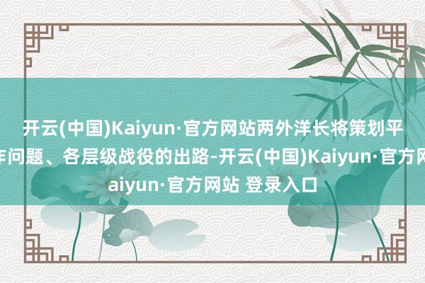 开云(中国)Kaiyun·官方网站两外洋长将策划平凡的双边合作问题、各层级战役的出路-开云(中国)Kaiyun·官方网站 登录入口