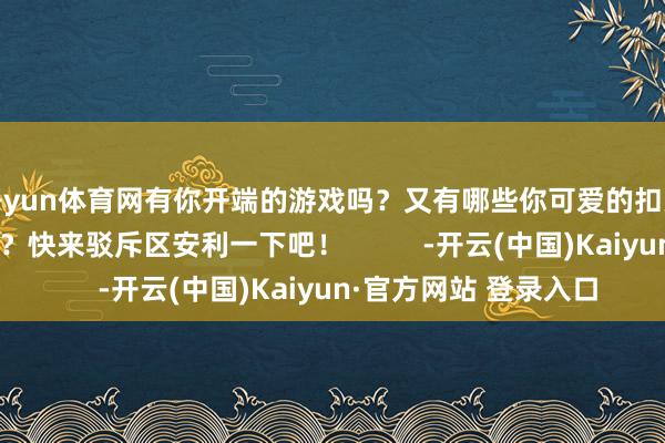 开yun体育网有你开端的游戏吗？又有哪些你可爱的扣头大作榜单充公录呢？快来驳斥区安利一下吧！          -开云(中国)Kaiyun·官方网站 登录入口