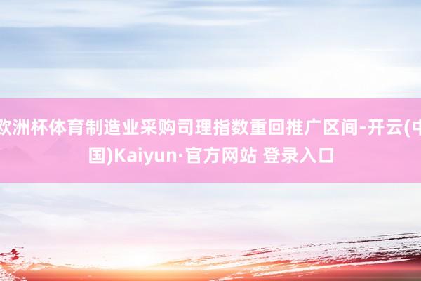 欧洲杯体育制造业采购司理指数重回推广区间-开云(中国)Kaiyun·官方网站 登录入口