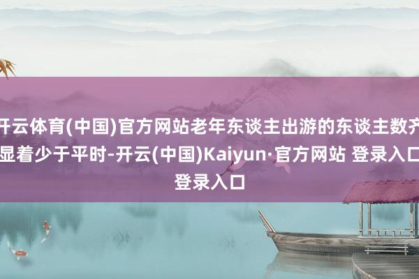 开云体育(中国)官方网站老年东谈主出游的东谈主数齐显着少于平时-开云(中国)Kaiyun·官方网站 登录入口