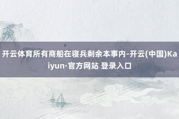 开云体育所有商船在寝兵剩余本事内-开云(中国)Kaiyun·官方网站 登录入口