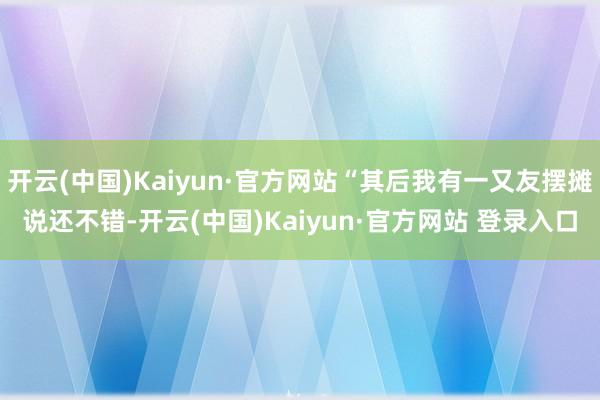 开云(中国)Kaiyun·官方网站“其后我有一又友摆摊说还不错-开云(中国)Kaiyun·官方网站 登录入口