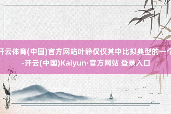 开云体育(中国)官方网站叶静仅仅其中比拟典型的一个-开云(中国)Kaiyun·官方网站 登录入口