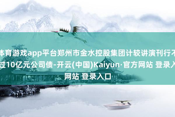 体育游戏app平台郑州市金水控股集团计较讲演刊行不超过10亿元公司债-开云(中国)Kaiyun·官方网站 登录入口