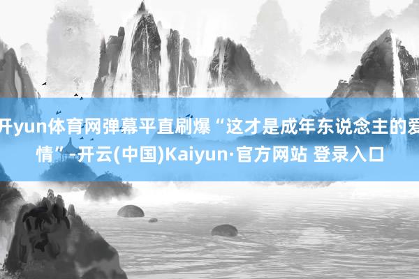 开yun体育网弹幕平直刷爆“这才是成年东说念主的爱情”-开云(中国)Kaiyun·官方网站 登录入口