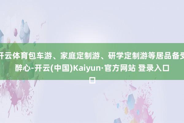 开云体育包车游、家庭定制游、研学定制游等居品备受醉心-开云(中国)Kaiyun·官方网站 登录入口