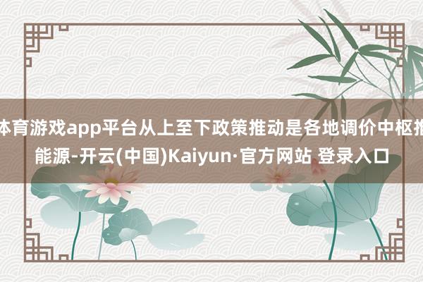 体育游戏app平台从上至下政策推动是各地调价中枢推能源-开云(中国)Kaiyun·官方网站 登录入口