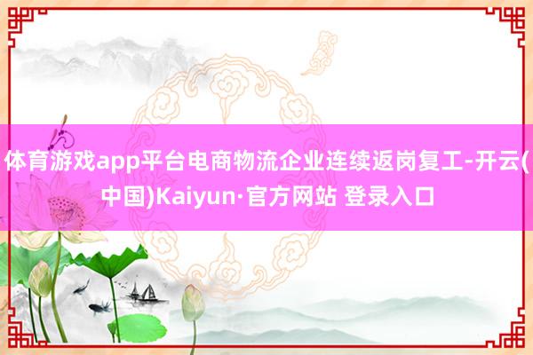 体育游戏app平台电商物流企业连续返岗复工-开云(中国)Kaiyun·官方网站 登录入口