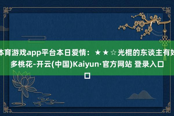 体育游戏app平台本日爱情：★★☆光棍的东谈主有好多桃花-开云(中国)Kaiyun·官方网站 登录入口