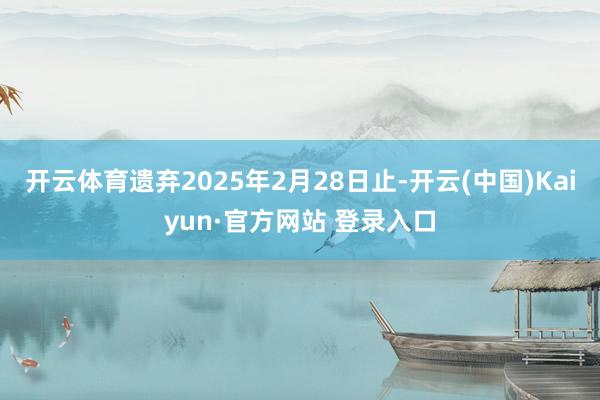 开云体育遗弃2025年2月28日止-开云(中国)Kaiyun·官方网站 登录入口