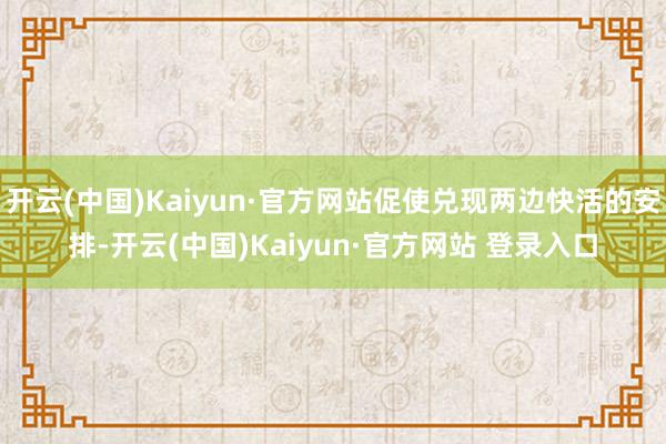 开云(中国)Kaiyun·官方网站促使兑现两边快活的安排-开云(中国)Kaiyun·官方网站 登录入口