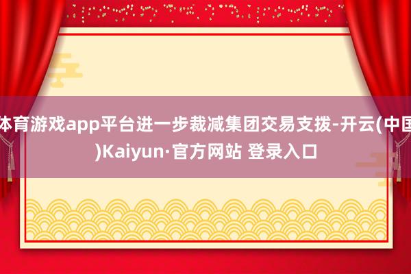 体育游戏app平台进一步裁减集团交易支拨-开云(中国)Kaiyun·官方网站 登录入口