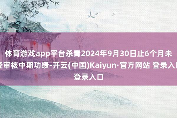 体育游戏app平台杀青2024年9月30日止6个月未经审核中期功绩-开云(中国)Kaiyun·官方网站 登录入口