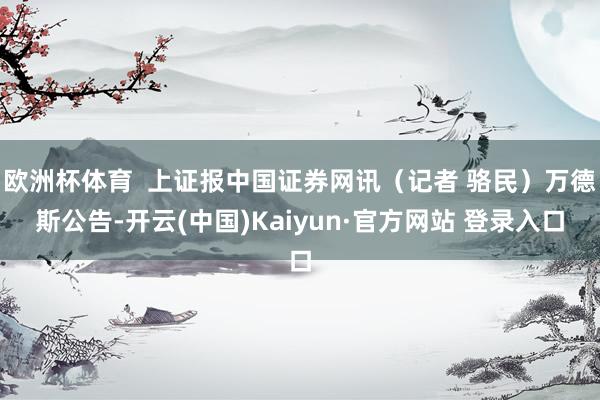 欧洲杯体育  上证报中国证券网讯（记者 骆民）万德斯公告-开云(中国)Kaiyun·官方网站 登录入口