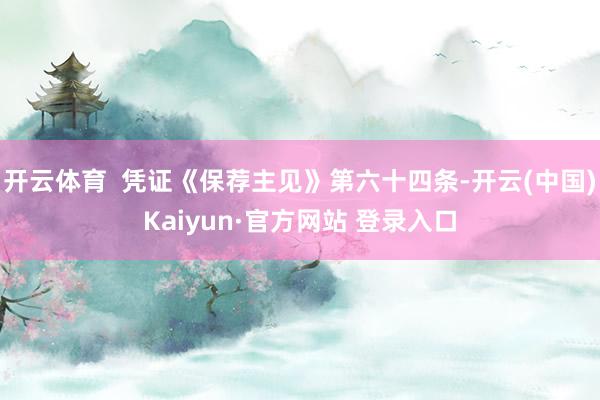 开云体育  凭证《保荐主见》第六十四条-开云(中国)Kaiyun·官方网站 登录入口