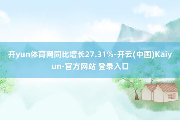 开yun体育网同比增长27.31%-开云(中国)Kaiyun·官方网站 登录入口