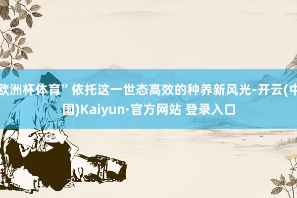 欧洲杯体育”依托这一世态高效的种养新风光-开云(中国)Kaiyun·官方网站 登录入口
