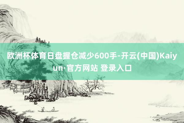欧洲杯体育日盘握仓减少600手-开云(中国)Kaiyun·官方网站 登录入口