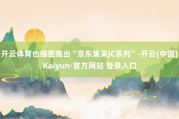 开云体育也细密推出“京东集采JC系列”-开云(中国)Kaiyun·官方网站 登录入口