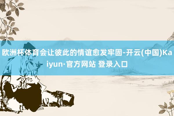欧洲杯体育会让彼此的情谊愈发牢固-开云(中国)Kaiyun·官方网站 登录入口