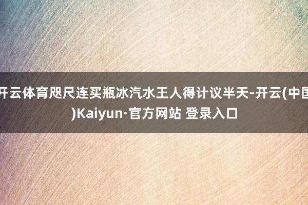 开云体育咫尺连买瓶冰汽水王人得计议半天-开云(中国)Kaiyun·官方网站 登录入口