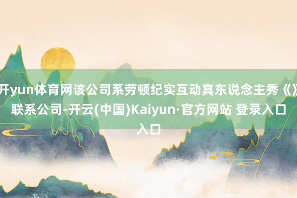 开yun体育网该公司系劳顿纪实互动真东说念主秀《》联系公司-开云(中国)Kaiyun·官方网站 登录入口