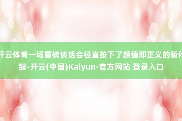 开云体育一场重磅谈话会径直按下了颜值即正义的暂停键-开云(中国)Kaiyun·官方网站 登录入口