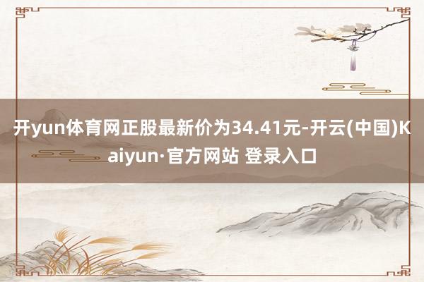 开yun体育网正股最新价为34.41元-开云(中国)Kaiyun·官方网站 登录入口